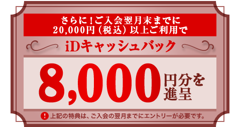 さらに！ご入会翌月末までに20,000円（税込）以上ご利用でiDキャッシュバック 8,000円分を進呈※上記の特典は、ご入会の翌月までにエントリーが必要です。