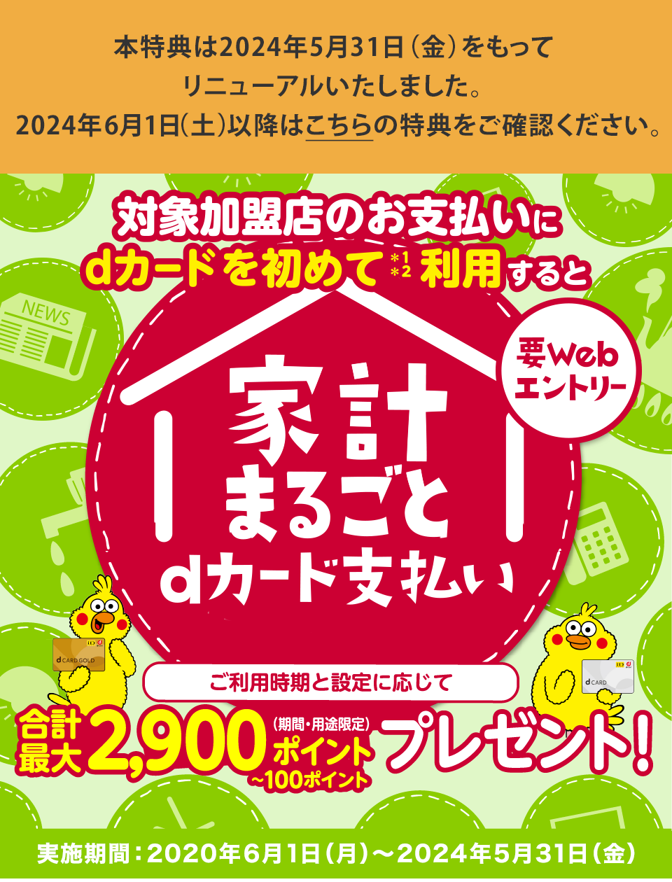 要Webエントリー　対象加盟店のお支払いにdカードを初めて＊1＊2利用するとご利用時期と設定に応じて合計最大2,900ポイント（期間・用途限定）〜100ポイントプレゼント！ ※2023年6月時点 開始日:2020年6月1日（月）～ おかげさまでdカード GOLD 1000万会員突破！