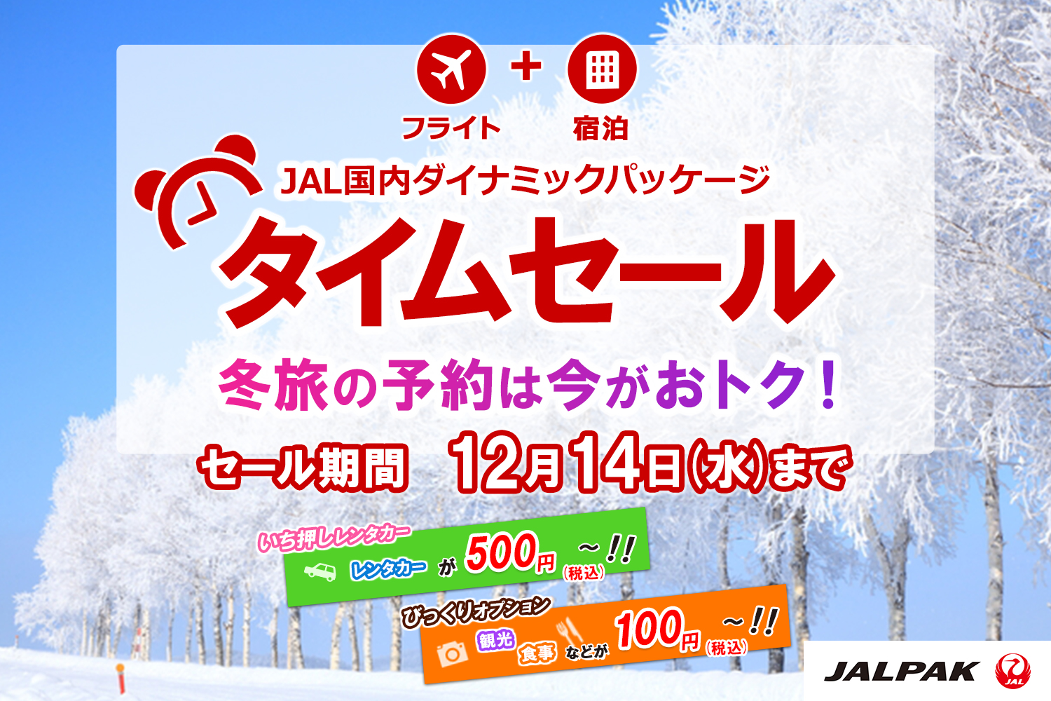 フライト ＋ 宿泊 JAL国内ダイナミックパッケージ タイムセール 冬旅の予約は今がおトク！ セール期間 12月14（水）まで いち押しレンタカー レンタカーが500円（税込）～！！ びっくりオプション 観光 食事などが100円（税込）～！！ JALPAK