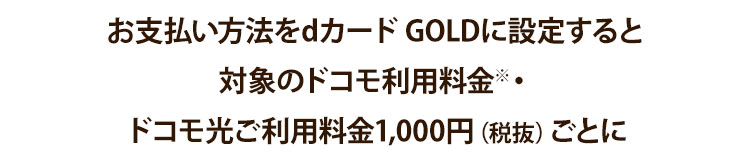 dカード GOLDなら対象のドコモのケータイ料金※1 1,000円（税抜）ごと・ドコモ光のご利用料金※3、1,000円（税抜）ごとに