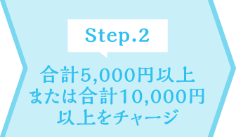 Step.2 合計5,000円以上または合計10,000円以上をチャージ