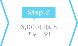 Step.2 6,000円以上チャージ！