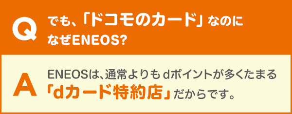 Q.でも、「ドコモのカード」なのになぜENEOS? A.ENEOSは、通常よりもdポイントが多くたまる「dカード特約店」だからです。